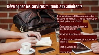 Développer les services mutuels aux adhérents 
• Des adhérents différents mais des 
besoins communs… nous regrouper, 
démultiplier les effets, 
• Communication Presse et 
Institutionnelle 
• Services juridiques 
• Emploi et recrutement, annonces/ 
cabinet 
• Trafic, visibilité 
• Formations 13 
 