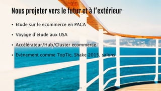 Nous projeter vers le futur et à l’extérieur 
• Etude sur le ecommerce en PACA 
14 
• Voyage d’étude aux USA 
• Accélérateur/Hub/Cluster ecommerce 
• Evénement comme TopTic, Shake 2015, salons 
 