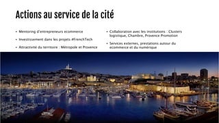 Actions au service de la cité 
• Mentoring d’entrepreneurs ecommerce 
• Investissement dans les projets #FrenchTech 
• Attractivité du territoire : Métropole et Provence 
• Collaboration avec les institutions : Clusters 
logistique, Chambre, Provence Promotion 
• Services externes, prestations autour du 
ecommerce et du numérique 
15 
 