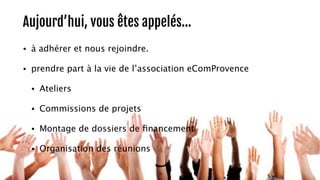 Aujourd’hui, vous êtes appelés… 
• à adhérer et nous rejoindre. 
• prendre part à la vie de l’association eComProvence 
• Ateliers 
• Commissions de projets 
• Montage de dossiers de financement 
• Organisation des réunions 
16 
 