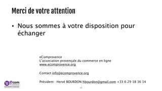 Merci de votre attention 
• Nous sommes à votre disposition pour 
échanger 
! 
eComprovence 
L’association provençale du commerce en ligne 
www.ecomprovence.org 
Contact info@ecomprovence.org 
Président : Hervé BOURDON hbourdon@gmail.com +33 6 29 18 36 14 
17 
 