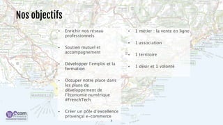 Nos objectifs 
• Enrichir nos réseau 
professionnels 
• Soutien mutuel et 
accompagnement 
• Développer l’emploi et la 
formation 
• Occuper notre place dans 
les plans de 
développement de 
l’économie numérique 
#FrenchTech 
• Créer un pôle d’excellence 
provençal e-commerce 
5 
• 1 métier : la vente en ligne 
• 1 association 
• 1 territoire 
• 1 désir et 1 volonté 
 