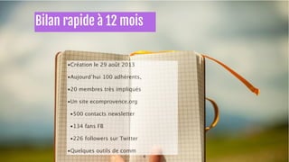 •Création le 29 août 2013 
•Aujourd’hui 100 adhérents, 
•20 membres très impliqués 
•Un site ecomprovence.org 
•500 contacts newsletter 
•134 fans FB 
•226 followers sur Twitter 
•Quelques outils de comm 
6 
Bilan rapide à 12 mois 
 