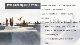Encore quelques points à creuser… 
! 
•Mieux nous connaitre : que « pèse » les 
adhérents eComProvence ? 
•Que représente le ecommerce sur le 
territoire ? 
•nombre de sociétés de vente en ligne ? 
•nombre de prestataires ecommerce ? 
•CA et Nb personnes moyen/cumulé 
•Embauches/an 
•Levées de fonds/investissement 
8 •Etc. 
 