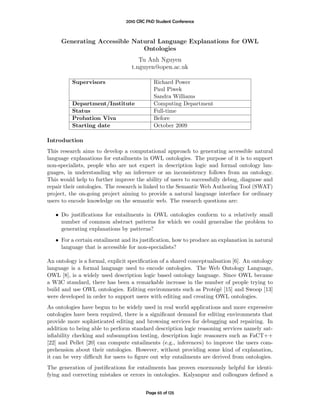 2010 CRC PhD Student Conference



     Generating Accessible Natural Language Explanations for OWL
                              Ontologies
                                     Tu Anh Nguyen
                                  t.nguyen@open.ac.uk

          Supervisors                       Richard Power
                                            Paul Piwek
                                            Sandra Williams
          Department/Institute              Computing Department
          Status                            Full-time
          Probation Viva                    Before
          Starting date                     October 2009

Introduction
This research aims to develop a computational approach to generating accessible natural
language explanations for entailments in OWL ontologies. The purpose of it is to support
non-specialists, people who are not expert in description logic and formal ontology lan-
guages, in understanding why an inference or an inconsistency follows from an ontology.
This would help to further improve the ability of users to successfully debug, diagnose and
repair their ontologies. The research is linked to the Semantic Web Authoring Tool (SWAT)
project, the on-going project aiming to provide a natural language interface for ordinary
users to encode knowledge on the semantic web. The research questions are:

   • Do justiﬁcations for entailments in OWL ontologies conform to a relatively small
     number of common abstract patterns for which we could generalise the problem to
     generating explanations by patterns?
   • For a certain entailment and its justiﬁcation, how to produce an explanation in natural
     language that is accessible for non-specialists?

An ontology is a formal, explicit speciﬁcation of a shared conceptualisation [6]. An ontology
language is a formal language used to encode ontologies. The Web Ontology Language,
OWL [8], is a widely used description logic based ontology language. Since OWL became
a W3C standard, there has been a remarkable increase in the number of people trying to
build and use OWL ontologies. Editing environments such as Prot´g´ [15] and Swoop [13]
                                                                     e e
were developed in order to support users with editing and creating OWL ontologies.
As ontologies have begun to be widely used in real world applications and more expressive
ontologies have been required, there is a signiﬁcant demand for editing environments that
provide more sophisticated editing and browsing services for debugging and repairing. In
addition to being able to perform standard description logic reasoning services namely sat-
isﬁability checking and subsumption testing, description logic reasoners such as FaCT++
[22] and Pellet [20] can compute entailments (e.g., inferences) to improve the users com-
prehension about their ontologies. However, without providing some kind of explanation,
it can be very diﬃcult for users to ﬁgure out why entailments are derived from ontologies.
The generation of justiﬁcations for entailments has proven enormously helpful for identi-
fying and correcting mistakes or errors in ontologies. Kalyanpur and colleagues deﬁned a


                                         Page 65 of 125
 