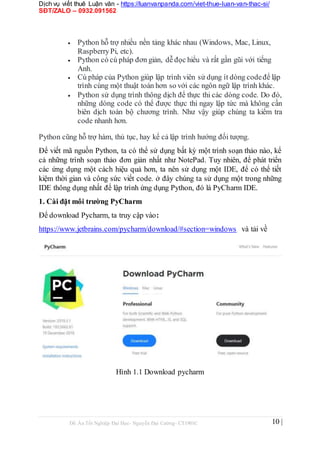 Dịch vụ viết thuê Luận văn - https://luanvanpanda.com/viet-thue-luan-van-thac-si/
SĐT/ZALO – 0932.091562
 Python hỗ trợ nhiều nền tảng khác nhau (Windows, Mac, Linux,
RaspberryPi, etc).
 Python có cú pháp đơn giản, dễ đọc hiểu và rất gần gũi với tiếng
Anh.

 Cú pháp của Python giúp lập trình viên sử dụng ít dòng codeđể lập
trình cùng một thuật toán hơn so với các ngôn ngữ lập trình khác.

 Python sử dụng trình thông dịch để thực thi các dòng code. Do đó,
những dòng code có thể được thực thi ngay lập tức mà không cần
biên dịch toàn bộ chương trình. Như vậy giúp chúng ta kiểm tra
code nhanh hơn.
Python cũng hỗ trợ hàm, thủ tục, hay kể cả lập trình hướng đối tượng.
Để viết mã nguồn Python, ta có thể sử dụng bất kỳ một trình soạn thảo nào, kể
cả những trình soạn thảo đơn giản nhất như NotePad. Tuy nhiên, để phát triển
các ứng dụng một cách hiệu quả hơn, ta nên sử dụng một IDE, để có thể tiết
kiệm thời gian và công sức viết code. ở đây chúng ta sử dụng một trong những
IDE thông dụng nhất để lập trình ứng dụng Python, đó là PyCharm IDE.
1. Cài đặt môi trường PyCharm
Để download Pycharm, ta truy cập vào:
https://www.jetbrains.com/pycharm/download/#section=windows và tải về
Hình 1.1 Download pycharm
Đồ Án Tốt Nghiệp Đại Học- Nguyễn Đại Cường- CT1901C 10 |
 