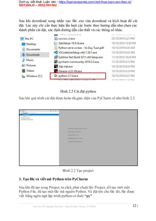 Dịch vụ viết thuê Luận văn - https://luanvanpanda.com/viet-thue-luan-van-thac-si/
SĐT/ZALO – 0932.091562
Sau khi download xong nhấn vào file .exe vừa download và kích hoạt để cài
đặt. Lúc này chỉ cần thực hiện lần lượt các bước theo hướng dẫn như chọn các
thành phần cài đặt, xác định đường dẫn cần thiết và các thông số khác.
Hình 2.2 Cài đặt python
Sau khi quá trình cài đặt được hoàn tất,giao diện của PyCharm sẽ như hình 2.2
Hình 2.2 Tạo project
3. Tạo file và viết mã Python trên PyCharm
Sau khi đã tạo xong Project, ta click phải chuột lên Project, rồi tạo mới một
Python File, để tạo một file mã nguồn Python. Và đặt tên cho file đó, file được
viết bằng ngôn ngữ lập trình python có đuôi “py”
Đồ Án Tốt Nghiệp Đại Học- Nguyễn Đại Cường- CT1901C 12 |
 