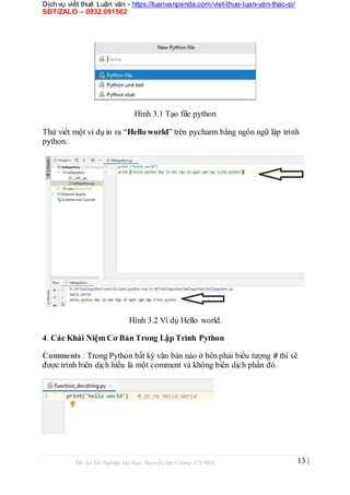 Dịch vụ viết thuê Luận văn - https://luanvanpanda.com/viet-thue-luan-van-thac-si/
SĐT/ZALO – 0932.091562
Hình 3.1 Tạo file python
Thử viết một ví dụ in ra “Hello world” trên pycharm bằng ngôn ngữ lập trình
python.
Hình 3.2 Ví dụ Hello world.
4. Các Khái Niệm Cơ Bản Trong Lập Trình Python
Comments : Trong Python bất kỳ văn bản nào ở bên phải biểu tượng # thì sẽ
được trình biên dịch hiểu là một comment và không biên dịch phần đó.
Đồ Án Tốt Nghiệp Đại Học- Nguyễn Đại Cường- CT1901C 13 |
 