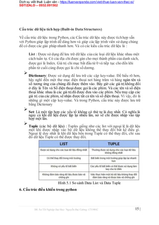 Dịch vụ viết thuê Luận văn - https://luanvanpanda.com/viet-thue-luan-van-thac-si/
SĐT/ZALO – 0932.091562
Cấu trúc dữ liệu tích hợp (Built-in Data Structures)
Về cấu trúc dữ liệu trong Python, các Cấu trúc dữ liệu này được tíchhợp sẵn
với Python giúp lập trình dễ dàng hơn và giúp các lập trình viên sử dụng chúng
để có được các giải pháp nhanh hơn. Và có các kiểu cấu trúc dữ liệu là :
List : Được sử dụng để lưu trữ dữ liệu của các loại dữ liệu khác nhau một
cách tuần tự. Có các địa chỉ được gán cho mọi thành phần của danh sách,
được gọi là Index. Giá trị chỉ mục bắt đầu từ 0 và tiếp tục cho đến khi
phần tử cuối cùng được gọi là chỉ số dương.

Dictionary: Được sử dụng để lưu trữ các cặp key-value. Để hiểu rõ hơn,
hãy nghĩ đến một thư mục điện thoại nơi hàng trăm và hàng ngàn tên và
số tương ứng của chúng đã được thêm vào. Bây giờ các giá trị không đổi
ở đây là Tên và Số điện thoại được gọi là các phím. Và các tên và số điện
thoại khác nhau là các giá trị đã được đưa vào các phím. Nếu truy cập các
giá trị của các phím, sẽ nhận được tất cả tên và số điện thoại. Vì vậy, đó là
những gì một cặp key-value. Và trong Python, cấu trúc này được lưu trữ
bằng Dictionary



Set: Là một tập hợp các yếu tố không có thứ tự là duy nhất. Có nghĩa là
ngay cả khi dữ liệu được lặp lại nhiều lần, nó sẽ chỉ được nhập vào tập
hợp một lần.



Tuple (các bộ dữ liệu) : Tuples giống như các list với ngoại lệ là dữ liệu
một khi được nhập vào bộ dữ liệu không thể thay đổi bất kể điều gì.
Ngoại lệ duy nhất là khi dữ liệu bên trong Tuple có thể thay đổi, chỉ sau
đó dữ liệu Tuple có thể được thay đổi.

Hình 5.1 So sánh Data List và Data Tuple
6. Cấu trúc điều khiển trong python
Đồ Án Tốt Nghiệp Đại Học- Nguyễn Đại Cường- CT1901C 15 |
 