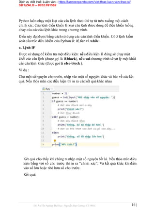 Dịch vụ viết thuê Luận văn - https://luanvanpanda.com/viet-thue-luan-van-thac-si/
SĐT/ZALO – 0932.091562
Python luôn chạy một loạt các câu lệnh theo thứ tự từ trên xuống một cách
chính xác. Câu lệnh điều khiển là loại câu lệnh được dùng để điều khiển luồng
chạy của các câu lệnh khác trong chương trình.
Điều này đạt được bằng cách sử dụng các câu lệnh điều khiển. Có 3 lệnh kiếm
soát cấu trúc điều khiển của Python là: if, for và while.
a. Lệnh IF
Được sử dụng để kiểm tra một điều kiện: nếu điều kiện là đúng sẽ chạy một
khối các câu lệnh (được gọi là if-block), nếu sai chương trình sẽ xử lý một khối
các câu lệnh khác (được gọi là else-block ).
Ví dụ :
Cho một số nguyên cho trước, nhập vào một số nguyên khác và báo về các kết
quả. Nếu thỏa mãn các điều kiện thì in ra các kết quả khác nhau
Kết quả cho thấy khi chúng ta nhập một số nguyên bất kì. Nếu thỏa mãn điều
kiện bằng với số cho trước thì in ra “chính xác”. Và kết quả khác khi điền
vào số lớn hoặc nhỏ hơn số cho trước.
Kết quả:
Đồ Án Tốt Nghiệp Đại Học- Nguyễn Đại Cường- CT1901C 16 |
 