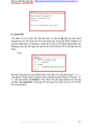 Dịch vụ viết thuê Luận văn - https://luanvanpanda.com/viet-thue-luan-van-thac-si/
SĐT/ZALO – 0932.091562
b. Lệnh FOR
Câu lệnh for..in là một câu lệnh lặp khác, nó lặp đi lặp lại qua một chuỗi
(sequences) các đối tượng tức là đi qua từng mục trong một chuỗi. Chúng ta sẽ
tìm hiểu nhiều hơn về sequences trong bài về cấu trúc dữ liệu trong Python sau.
Những gì bạn cần biết ngay bây giờ là một chuỗi trình từ chỉ là một tập hợp các
items.
Ví dụ
Kết quả Vòng lặp for trong Python hoàn toàn khác với vòng lặp trong C / C ++.
vòng lặp for trong Python tương tự như vòng lặp foreach trong C#.Trong C / C
++, nếu bạn muốn viết for(int i = 0; i <5; i ++), thì trong Python bạn chỉ cần
viết for i in range(0,5). Vòng lặp for đơn giản hơn, biểu cảm hơn và ít bị lỗi
hơn trong Python.
Đồ Án Tốt Nghiệp Đại Học- Nguyễn Đại Cường- CT1901C 17 |
 
