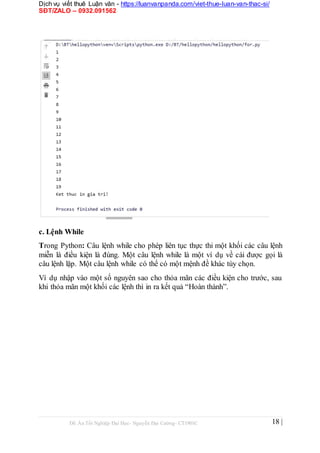Dịch vụ viết thuê Luận văn - https://luanvanpanda.com/viet-thue-luan-van-thac-si/
SĐT/ZALO – 0932.091562
c. Lệnh While
Trong Python: Câu lệnh while cho phép liên tục thực thi một khối các câu lệnh
miễn là điều kiện là đúng. Một câu lệnh while là một ví dụ về cái được gọi là
câu lệnh lặp. Một câu lệnh while có thể có một mệnh đề khác tùy chọn.
Ví dụ nhập vào một số nguyên sao cho thỏa mãn các điều kiện cho trước, sau
khi thỏa mãn một khối các lệnh thì in ra kết quả “Hoàn thành”.
Đồ Án Tốt Nghiệp Đại Học- Nguyễn Đại Cường- CT1901C 18 |
 