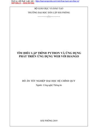 Dịch vụ viết thuê Luận văn - https://luanvanpanda.com/viet-thue-luan-van-thac-si/
SĐT/ZALO – 0932.091562
BỘ GIÁO DỤC VÀ ĐÀO TẠO
TRƯỜNG ĐẠI HỌC DÂN LẬP HẢI PHÒNG
-------o0o-------
TÌM HIỂU LẬP TRÌNH PYTHON VÀ ỨNG DỤNG
PHÁT TRIỂN ỨNG DỤNG WEB VỚI DJANGO
ĐỒ ÁN TỐT NGHIỆP ĐẠI HỌC HỆ CHÍNH QUY
Ngành: Công nghệ Thông tin
HẢI PHÒNG 2019
 