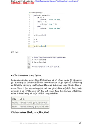 Dịch vụ viết thuê Luận văn - https://luanvanpanda.com/viet-thue-luan-van-thac-si/
SĐT/ZALO – 0932.091562
Kết quả:
c. Câu lệnh return trong Python
Lệnh return thường được dùng để thoát hàm và trở về nơi mà tại đó hàm được
gọi. Lệnh này có thể chứa biểu thức được tính toán và giá trị trả về. Nếu không
có biểu thức nào trong câu lệnh hoặc không có lệnh return trong hàm thì hàm sẽ
trả về None. Lệnh return dùng để trả về một giá trị (hoặc một biểu thức), hoặc
đơn giản là trả về "không gì cả". Khi lệnh return được thực thi, hàm sẽ kết thúc.
return là lệnh không bắt buộc phải có trong thân hàm.
Cú pháp : return [danh_sach_bieu_thuc]
Đồ Án Tốt Nghiệp Đại Học- Nguyễn Đại Cường- CT1901C 21 |
 