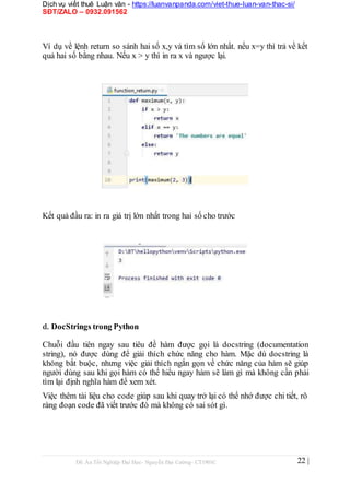 Dịch vụ viết thuê Luận văn - https://luanvanpanda.com/viet-thue-luan-van-thac-si/
SĐT/ZALO – 0932.091562
Ví dụ về lệnh return so sánh hai số x,y và tìm số lớn nhất. nếu x=y thì trả về kết
quả hai số bằng nhau. Nếu x > y thì in ra x và ngược lại.
Kết quả đầu ra: in ra giá trị lớn nhất trong hai số cho trước
d. DocStrings trong Python
Chuỗi đầu tiên ngay sau tiêu đề hàm được gọi là docstring (documentation
string), nó được dùng để giải thích chức năng cho hàm. Mặc dù docstring là
không bắt buộc, nhưng việc giải thích ngắn gọn về chức năng của hàm sẽ giúp
người dùng sau khi gọi hàm có thể hiểu ngay hàm sẽ làm gì mà không cần phải
tìm lại định nghĩa hàm để xem xét.
Việc thêm tài liệu cho code giúp sau khi quay trở lại có thể nhớ được chi tiết, rõ
ràng đoạn code đã viết trước đó mà không có sai sót gì.
Đồ Án Tốt Nghiệp Đại Học- Nguyễn Đại Cường- CT1901C 22 |
 