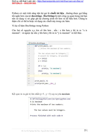 Dịch vụ viết thuê Luận văn - https://luanvanpanda.com/viet-thue-luan-van-thac-si/
SĐT/ZALO – 0932.091562
Python có một tính năng tiện lợi gọi là chuỗi tài liệu , thường được gọi bằng
tên ngắn hơn của nó docstrings . DocStrings là một công cụ quan trọng mà bạn
nên sử dụng vì nó giúp ghi lại chương trình tốt hơn và dễ hiểu hơn. Chúng ta
thậm chí có thể in hoặc sử dụng các chuỗi này trong các hàm.
Ví dụ về hàm DocStrings trong Python
Cho hai số nguyên x,y tìm số lớn hơn . nếu : x lớn hơn y thì in ra “x is
maxium”. và ngược lại nếu y lớn hơn y thì in ra “y is maxium” và kết thúc.
Kết quả: in ra giá trị lớn nhất (y=5 , y >3) suy ra y is maxium
Đồ Án Tốt Nghiệp Đại Học- Nguyễn Đại Cường- CT1901C 23 |
 