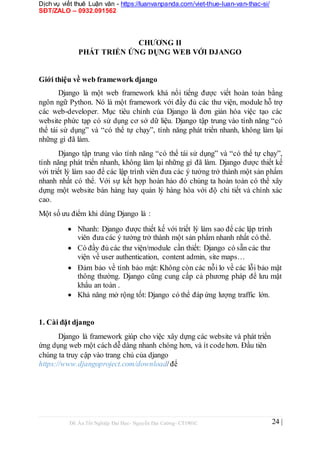 Dịch vụ viết thuê Luận văn - https://luanvanpanda.com/viet-thue-luan-van-thac-si/
SĐT/ZALO – 0932.091562
CHƯƠNG II
PHÁT TRIỂN ỨNG DỤNG WEB VỚI DJANGO
Giới thiệu về web framework django
Django là một web framework khá nổi tiếng được viết hoàn toàn bằng
ngôn ngữ Python. Nó là một framework với đầy đủ các thư viện, module hỗ trợ
các web-developer. Mục tiêu chính của Django là đơn giản hóa việc tạo các
website phức tạp có sử dụng cơ sở dữ liệu. Django tập trung vào tính năng “có
thể tái sử dụng” và “có thể tự chạy”, tính năng phát triển nhanh, không làm lại
những gì đã làm.
Django tập trung vào tính năng “có thể tái sử dụng” và “có thể tự chạy”,
tính năng phát triển nhanh, không làm lại những gì đã làm. Django được thiết kế
với triết lý làm sao để các lập trình viên đưa các ý tưởng trở thành một sản phẩm
nhanh nhất có thể. Với sự kết hợp hoàn hảo đó chúng ta hoàn toàn có thể xây
dựng một website bán hàng hay quản lý hàng hóa với độ chi tiết và chính xác
cao.
Một số ưu điểm khi dùng Django là :
 Nhanh: Django được thiết kế với triết lý làm sao để các lập trình
viên đưa các ý tưởng trở thành một sản phẩm nhanh nhất có thể.

 Có đầy đủ các thư viện/module cần thiết: Django có sẵn các thư
viện về user authentication, content admin, site maps…

 Đảm bảo về tính bảo mật: Không còn các nỗi lo về các lỗi bảo mật
thông thường. Django cũng cung cấp cả phương pháp để lưu mật
khẩu an toàn .

 Khả năng mở rộng tốt: Django có thể đáp ứng lượng traffic lớn.



1. Cài đặt django
Django là framework giúp cho việc xây dựng các website và phát triển
ứng dụng web một cách dễ dàng nhanh chóng hơn, và ít codehơn. Đầu tiên
chúng ta truy cập vào trang chủ của django
https://www.djangoproject.com/download/để
Đồ Án Tốt Nghiệp Đại Học- Nguyễn Đại Cường- CT1901C 24 |
 