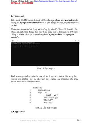 Dịch vụ viết thuê Luận văn - https://luanvanpanda.com/viet-thue-luan-van-thac-si/
SĐT/ZALO – 0932.091562
2. Tạo project
Bật của sổ CMD trên máy tính và gõ lệnh django-admin startproject mysite
Trong đó django-admin startproject là lệnh để tạo project , mysite là tên của
project
Chúng ta cũng có thể sử dụng môi trường lập trình PyCharm để làm việc .Sau
khi đã cài đặt được django trên máy tính, trong cửa sổ terminal của PyCharm
chúng ta sẽ tiến hành tạo project bằng lệnh “django-admin startproject
mysite”.
Hình 2.1 Tạo project
Lệnh startproject sẽ tạo một thư mục có tên là mysite, cấu trúc bên trong thư
mục sẽ gồm các file , mỗi file sẽ để làm một số công việc khác nhau như chạy
server hay cài đặt cấu hình server.
Hình 2.2 Cấu trúc project
3. Chạy server
Đồ Án Tốt Nghiệp Đại Học- Nguyễn Đại Cường- CT1901C 26 |
 