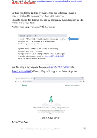 Dịch vụ viết thuê Luận văn - https://luanvanpanda.com/viet-thue-luan-van-thac-si/
SĐT/ZALO – 0932.091562
Sử dụng môi trường lập trình pycharm.Trong của sổ terminal chúng ta
chạy sever bằng file manage.py với tham số là runserver.
Chúng ta chuyển đến thư mục có chứa file manage.py (hoặc dùng lệnh cd [địa
chỉ thư mục ] và gõ lệnh:
“python manage.pyrunserver” để chạy server.
Sau đó chúng ta truy cập vào đường dẫn http://127.0.0.1.8000/ hoặc
http://localhost:8000/ để xem chúng ta đã chạy server thành công chưa.
Hình 3.1Chạy server
4. Tạo WebApp
Đồ Án Tốt Nghiệp Đại Học- Nguyễn Đại Cường- CT1901C 27 |
 