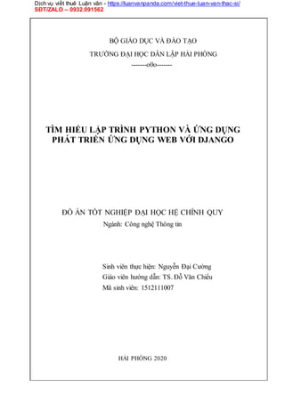 Dịch vụ viết thuê Luận văn - https://luanvanpanda.com/viet-thue-luan-van-thac-si/
SĐT/ZALO – 0932.091562
BỘ GIÁO DỤC VÀ ĐÀO TẠO
TRƯỜNG ĐẠI HỌC DÂN LẬP HẢI PHÒNG
-------o0o-------
TÌM HIỂU LẬP TRÌNH PYTHON VÀ ỨNG DỤNG
PHÁT TRIỂN ỨNG DỤNG WEB VỚI DJANGO
ĐỒ ÁN TỐT NGHIỆP ĐẠI HỌC HỆ CHÍNH QUY
Ngành: Công nghệ Thông tin
Sinh viên thực hiện: Nguyễn Đại Cường
Giáo viên hướng dẫn: TS. Đỗ Văn Chiểu
Mã sinh viên: 1512111007
HẢI PHÒNG 2020
 