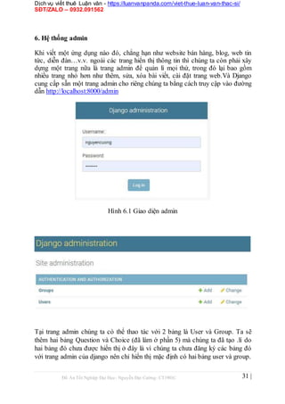 Dịch vụ viết thuê Luận văn - https://luanvanpanda.com/viet-thue-luan-van-thac-si/
SĐT/ZALO – 0932.091562
6. Hệ thống admin
Khi viết một ứng dụng nào đó, chẳng hạn như website bán hàng, blog, web tin
tức, diễn đàn…v.v. ngoài các trang hiển thị thông tin thì chúng ta còn phải xây
dựng một trang nữa là trang admin để quản lí mọi thứ, trong đó lại bao gồm
nhiều trang nhỏ hơn như thêm, sửa, xóa bài viết, cài đặt trang web.Và Django
cung cấp sẵn một trang admin cho riêng chúng ta bằng cách truy cập vào đường
dẫn http://localhost:8000/admin
Hình 6.1 Giao diện admin
Tại trang admin chúng ta có thể thao tác với 2 bảng là User và Group. Ta sẽ
thêm hai bảng Question và Choice (đã làm ở phần 5) mà chúng ta đã tạo .lí do
hai bảng đó chưa được hiển thị ở đây là vì chúng ta chưa đăng ký các bảng đó
với trang admin của django nên chỉ hiển thị mặc định có hai bảng user và group.
Đồ Án Tốt Nghiệp Đại Học- Nguyễn Đại Cường- CT1901C 31 |
 