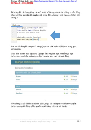 Dịch vụ viết thuê Luận văn - https://luanvanpanda.com/viet-thue-luan-van-thac-si/
SĐT/ZALO – 0932.091562
Để đăng kí các bảng (hay các mô hình) với trang admin thì chúng ta cần dùng
phương thúc admin.site.register() trong file admin.py mà Django đã tạo cho
chúng ta
Sau khi đã đăng kí xong thì 2 bảng Question và Choice sẽ hiện ra trong giao
diện admin.
Giao diện admin mặc định của Django rất đơn giản, bạn có thể thực hiện
thêm, sửa, xóa hoặc phân quyền hạn cho các user một cách dễ dàng.
.
Nếu chúng ta có tài khoản admin của django thì chúng ta có thể được quyền
thêm, xóa người dừng, phân quyền người dùng cho các tài khoản.
Đồ Án Tốt Nghiệp Đại Học- Nguyễn Đại Cường- CT1901C 32 |
 