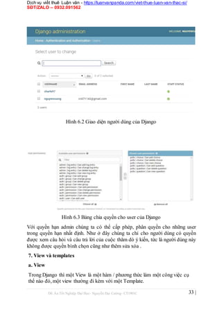 Dịch vụ viết thuê Luận văn - https://luanvanpanda.com/viet-thue-luan-van-thac-si/
SĐT/ZALO – 0932.091562
Hình 6.2 Giao diện người dùng của Django
Hình 6.3 Bảng chia quyền cho user của Django
Với quyền hạn admin chúng ta có thể cấp phép, phân quyền cho những user
trong quyền hạn nhất định. Như ở đây chúng ta chỉ cho người dùng có quyền
được xem câu hỏi và câu trả lời của cuộc thăm dò ý kiến, tức là người dùng này
không được quyền bình chọn cũng như thêm sửa xóa .
7. View và templates
a. View
Trong Django thì một View là một hàm / phương thức làm một công việc cụ
thể nào đó, một view thường đi kèm với một Template.
Đồ Án Tốt Nghiệp Đại Học- Nguyễn Đại Cường- CT1901C 33 |
 