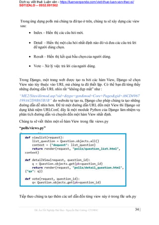 Dịch vụ viết thuê Luận văn - https://luanvanpanda.com/viet-thue-luan-van-thac-si/
SĐT/ZALO – 0932.091562
Trong ứng dựng polls mà chúng ta đã tạo ở trên, chúng ta sẽ xây dựng các view
sau:
 Index – Hiển thị các câu hỏi mới.


 Detail – Hiển thị một câu hỏi nhất định nào đó và đưa các câu trả lời
để người dùng chọn.

 Result – Hiển thị kết quả bầu chọncủa người dùng.

 Vote – Xử lý việc trả lời của người dùng.
Trong Django, một trang web được tạo ra bởi các hàm View, Django sẽ chọn
View nào tùy thuộc vào URL mà chúng ta đã thiết lập. Có thể bạn đã từng thấy
những đường dẫn URL nhìn rất “không đẹp mắt” như :
“ME2/Sites/dirmod.asp?sid=&type=gen&mod=Core+Pages&gid=A6CD4967
199A42D9B65B1B” do website tự tạo ra, Django cho phép chúng ta tạo những
đường dẫn dễ nhìn hơn. Để từ một đường dẫn URL đến một View thì Django sử
dụng khái niệm URLConf, đây là một module Python của Django làm nhiệm vụ
phân tích đường dẫn và chuyển đến một hàm View nhất định.
Chúng ta sẽ viết thêm một số hàm View trong file views.py
“polls/views.py”
Tiếp theo chúng ta tạo thêm các url dẫn đến từng view này ở trong file urls.py
Đồ Án Tốt Nghiệp Đại Học- Nguyễn Đại Cường- CT1901C 34 |
 