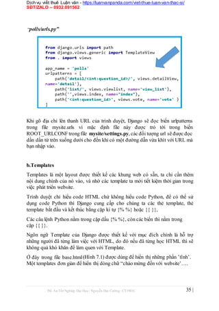 Dịch vụ viết thuê Luận văn - https://luanvanpanda.com/viet-thue-luan-van-thac-si/
SĐT/ZALO – 0932.091562
“polls/urls.py”
Khi gõ địa chỉ lên thanh URL của trình duyệt, Django sẽ đọc biến urlpatterns
trong file mysite.urls vì mặc định file này được trỏ tới trong biến
ROOT_URLCONF trong file mysite/settings.py, các đối tượng url sẽ được đọc
dần dần từ trên xuống dưới cho đến khi có một đường dẫn vừa khít với URL mà
bạn nhập vào.
b.Templates
Templates là một layout được thiết kế các khung web có sẵn, ta chỉ cần thêm
nội dung chính của nó vào, và nhờ các template ta mới tiết kiệm thời gian trong
việc phát triển website.
Trình duyệt chỉ hiểu code HTML chứ không hiểu code Python, để có thể sử
dụng code Python thì Django cung cấp cho chúng ta các thẻ template, thẻ
template bắt đầu và kết thúc bằng cặp kí tự {% %} hoặc {{ }},
Các câu lệnh Python nằm trong cặp dấu {% %}, còn các biến thì nằm trong
cặp {{ }}.
Ngôn ngữ Template của Django được thiết kế với mục đích chính là hỗ trợ
những người đã từng làm việc với HTML, do đó nếu đã từng học HTML thì sẽ
không quá khó khăn để làm quen với Template.
Ở đây trong file base.html
Một templates đơn giản để
(Hình 7.1) được dùng để hiển thị những phần ’tĩnh’.
hiển thị dòng chữ “chào mừng đến với website’….
Đồ Án Tốt Nghiệp Đại Học- Nguyễn Đại Cường- CT1901C 35 |
 