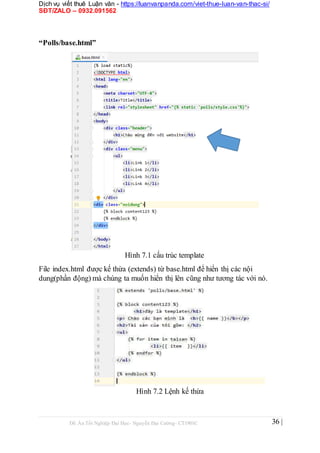 Dịch vụ viết thuê Luận văn - https://luanvanpanda.com/viet-thue-luan-van-thac-si/
SĐT/ZALO – 0932.091562
“Polls/base.html”
Hình 7.1 cấu trúc template
File index.html được kế thừa (extends) từ base.html để hiển thị các nội
dung(phần động) mà chúng ta muốn hiển thị lên cũng như tương tác với nó.
Hình 7.2 Lệnh kế thừa
Đồ Án Tốt Nghiệp Đại Học- Nguyễn Đại Cường- CT1901C 36 |
 