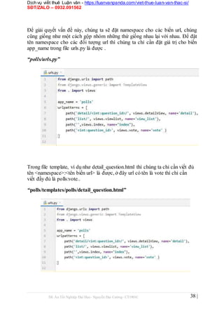 Dịch vụ viết thuê Luận văn - https://luanvanpanda.com/viet-thue-luan-van-thac-si/
SĐT/ZALO – 0932.091562
Để giải quyết vấn đề này, chúng ta sẽ đặt namespace cho các biến url, chúng
cũng giống như một cách gộp nhóm những thứ giống nhau lại với nhau. Để đặt
tên namespace cho các đối tượng url thì chúng ta chỉ cần đặt giá trị cho biến
app_name trong file urls.py là được .
“polls/urls.py”
Trong file template, ví dụ như detail_question.html thì chúng ta chỉ cần viết đủ
tên <namespace>:<tên biến url> là được, ở đây url có tên là vote thì chỉ cần
viết đầy đủ là polls:vote..
“polls/templates/polls/detail_question.html”
Đồ Án Tốt Nghiệp Đại Học- Nguyễn Đại Cường- CT1901C 38 |
 