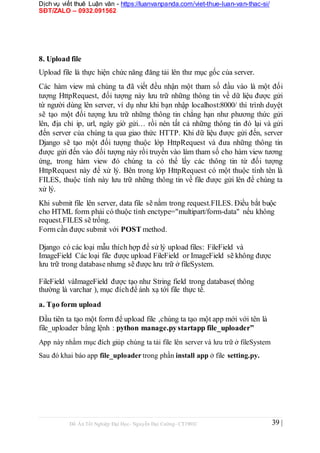 Dịch vụ viết thuê Luận văn - https://luanvanpanda.com/viet-thue-luan-van-thac-si/
SĐT/ZALO – 0932.091562
8. Upload file
Upload file là thực hiện chức năng đăng tải lên thư mục gốc của server.
Các hàm view mà chúng ta đã viết đều nhận một tham số đầu vào là một đối
tượng HttpRequest, đối tượng này lưu trữ những thông tin về dữ liệu được gửi
từ người dùng lên server, ví dụ như khi bạn nhập localhost:8000/ thì trình duyệt
sẽ tạo một đối tượng lưu trữ những thông tin chẳng hạn như phương thức gửi
lên, địa chỉ ip, url, ngày giờ gửi… rồi nén tất cả những thông tin đó lại và gửi
đến server của chúng ta qua giao thức HTTP. Khi dữ liệu được gửi đến, server
Django sẽ tạo một đối tượng thuộc lớp HttpRequest và đưa những thông tin
được gửi đến vào đối tượng này rồi truyền vào làm tham số cho hàm view tương
ứng, trong hàm view đó chúng ta có thể lấy các thông tin từ đối tượng
HttpRequest này để xử lý. Bên trong lớp HttpRequest có một thuộc tính tên là
FILES, thuộc tính này lưu trữ những thông tin về file được gửi lên để chúng ta
xử lý.
Khi submit file lên server, data file sẽ nằm trong request.FILES. Điều bắt buộc
cho HTML form phải có thuộc tính enctype="multipart/form-data" nếu không
request.FILES sẽ trống.
Form cần được submit với POST method.
Django có các loại mẫu thích hợp để sử lý upload files: FileField và
ImageField Các loại file được upload FileField or ImageField sẽ không được
lưu trữ trong database nhưng sẽ được lưu trữ ở fileSystem.
FileField vàImageField được tạo như String field trong database( thông
thường là varchar ), mục đíchđể ánh xạ tới file thực tế.
a. Tạo form upload
Đầu tiên ta tạo một form để upload file ,chúng ta tạo một app mới với tên là
file_uploader bằng lệnh : python manage.pystartapp file_uploader”
App này nhằm mục đích giúp chúng ta tải file lên server và lưu trữ ở fileSystem
Sau đó khai báo app file_uploader trong phần install app ở file setting.py.
Đồ Án Tốt Nghiệp Đại Học- Nguyễn Đại Cường- CT1901C 39 |
 