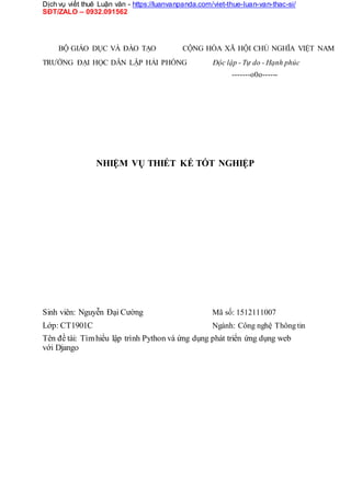 Dịch vụ viết thuê Luận văn - https://luanvanpanda.com/viet-thue-luan-van-thac-si/
SĐT/ZALO – 0932.091562
BỘ GIÁO DỤC VÀ ĐÀO TẠO CỘNG HÒA XÃ HỘI CHỦ NGHĨA VIỆT NAM
TRƯỜNG ĐẠI HỌC DÂN LẬP HẢI PHÒNG Độc lập - Tự do - Hạnh phúc
-------o0o------
NHIỆM VỤ THIẾT KẾ TỐT NGHIỆP
Sinh viên: Nguyễn Đại Cường Mã số: 1512111007
Lớp: CT1901C Ngành: Công nghệ Thông tin
Tên đề tài: Tìmhiểu lập trình Python và ứng dụng phát triển ứng dụng web
với Django
 