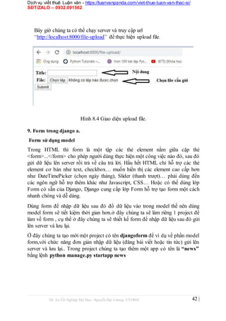 Dịch vụ viết thuê Luận văn - https://luanvanpanda.com/viet-thue-luan-van-thac-si/
SĐT/ZALO – 0932.091562
Bây giờ chúng ta có thể chạy server và truy cập url
“http://localhost:8000/file-upload” để thực hiện upload file.
Hình 8.4 Giao diện upload file.
9. Form trong django a.
Form sử dụng model
Trong HTML thì form là một tập các thẻ element nằm giữa cặp thẻ
<form>...</form> cho phép người dùng thực hiện một công việc nào đó, sau đó
gửi dữ liệu lên server rồi trả về câu trả lời. Hầu hết HTML chỉ hỗ trợ các thẻ
element cơ bản như text, checkbox… muốn hiển thị các element cao cấp hơn
như DateTimePicker (chọn ngày tháng), Slider (thanh trượt)… phải dùng đến
các ngôn ngữ hỗ trợ thêm khác như Javascript, CSS… Hoặc có thể dùng lớp
Form có sẵn của Django, Django cung cấp lớp Form hỗ trợ tạo form một cách
nhanh chóng và dễ dàng.
Dùng form để nhập dữ liệu sau đó đổ dữ liệu vào trong model thế nên dùng
model form sẽ tiết kiệm thời gian hơn.ở đây chúng ta sẽ làm riêng 1 project để
làm về form , cụ thể ở đây chúng ta sẽ thiết kế form để nhập dữ liệu sau đó gửi
lên server và lưu lại.
Ở đây chúng ta tạo mới một project có tên djangoform để ví dụ về phần model
form,với chức năng đơn giản nhập dữ liệu (đăng bài viết hoặc tin tức) gửi lên
server và lưu lại.. Trong project chúng ta tạo thêm một app có tên là “news”
bằng lệnh python manage.py startapp news
Đồ Án Tốt Nghiệp Đại Học- Nguyễn Đại Cường- CT1901C 42 |
 