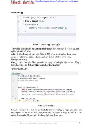Dịch vụ viết thuê Luận văn - https://luanvanpanda.com/viet-thue-luan-van-thac-si/
SĐT/ZALO – 0932.091562
“new/urls.py”
Hình 9.2 Import app định tuyến.
Trước khi làm form thì trong models.py ta tạo một class tên là “Post”để định
nghĩa bài viết gồm có:
title : là tiêu đề của bài viết với tối đa là 255 kí tự và nó không được rỗng.
content : chính là phần nội dung của bài viết với 1000 kí tự và cũng
không được trống.
time_create : thời gian khởi tạo với định dạng chính là giờ hiện tại mà chúng ta
thêm bài viên vào(default=timezone.datetime.now()).
“news/models.py”
Hình 9.3 Tạo class.
Sau đó chúng ta tạo một file có tên là forms.py để nhập dữ liệu cho class vừa
tạo và post nó lên và lưu vào trong database.Thêm các trường để hiển thị ra bên
ngoài forms (tiêu đề bài viết, nội dung, thời gian khởi tạo).
Đồ Án Tốt Nghiệp Đại Học- Nguyễn Đại Cường- CT1901C 44 |
 