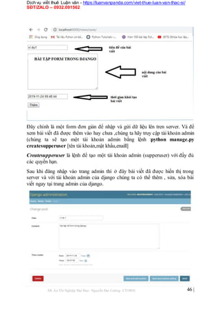 Dịch vụ viết thuê Luận văn - https://luanvanpanda.com/viet-thue-luan-van-thac-si/
SĐT/ZALO – 0932.091562
Đây chính là một form đơn giản để nhập và gửi dữ liệu lên tren server. Và để
xem bài viết đã được thêm vào hay chưa ,chúng ta hãy truy cập tài khoản admin
(chúng ta sẽ tạo một tài khoản admin bằng lệnh :python manage.py
createsupperuser [tên tài khoản,mật khẩu,enaill]
Createsupperuser là lệnh để tạo một tài khoản admin (supperuser) với đầy đủ
các quyền hạn.
Sau khi đăng nhập vào trang admin thì ở đây bài viết đã được hiển thị trong
server và với tài khoản admin của django chúng ta có thể thêm , sửa, xóa bài
viết ngay tại trang admin của django.
Đồ Án Tốt Nghiệp Đại Học- Nguyễn Đại Cường- CT1901C 46 |
 