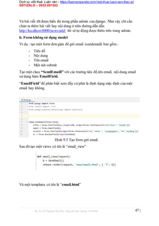 Dịch vụ viết thuê Luận văn - https://luanvanpanda.com/viet-thue-luan-van-thac-si/
SĐT/ZALO – 0932.091562
Và bài viết đã được hiển thị trong phần admin của django. Như vậy chỉ cần
chún ta thêm bài viết hay nội dung ở trên đường dẫn dẫn
http://localhost:8000/news/add/ thì sẽ tự động được thêm trên trang admin.
b. Form không sử dụng model
Ví dụ : tạo một form đơn giản để gửi email (sendemail) bao gồm :
- Tiêu đề
- Nội dung
- Tên email
- Một nút submit
Tạo một class “SendEmaill” với các trường tiêu đề,tên email, nội dung email
sử dụng hàm EmailField.
“EmailField”để phân biệt xem đấy có phải là định dạng mặc định của một
email hay không.
Hình 9.5 Tạo form gửi email.
Sau đó tạo một views có tên là “email_view”
Và một templates có tên là “email.html”
Đồ Án Tốt Nghiệp Đại Học- Nguyễn Đại Cường- CT1901C 47 |
 