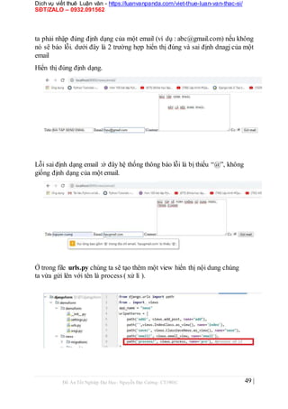 Dịch vụ viết thuê Luận văn - https://luanvanpanda.com/viet-thue-luan-van-thac-si/
SĐT/ZALO – 0932.091562
ta phải nhập đúng định dạng của một email (ví dụ : abc@gmail.com) nếu không
nó sẽ báo lỗi. dưới đây là 2 trường hợp hiển thị đúng và sai định dnagj của một
email
Hiển thị đúng định dạng.
Lỗi sai định dạng email :ở đây hệ thống thông báo lỗi là bị thiếu “@”, không
giống định dạng của một email.
Ở trong file urls.py chúng ta sẽ tạo thêm một view hiển thị nội dung chúng
ta vừa gửi lên với tên là process ( xử lí ).
Đồ Án Tốt Nghiệp Đại Học- Nguyễn Đại Cường- CT1901C 49 |
 
