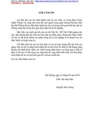 Dịch vụ viết thuê Luận văn - https://luanvanpanda.com/viet-thue-luan-van-thac-si/
SĐT/ZALO – 0932.091562
LỜI CẢM ƠN
Lời đầu tiên em xin chân thành cảm ơn các thầy, cô trong khoa Công
Nghệ Thông Tin cũng như toàn thể mọi người trong ngôi trường Đại học Dân
lập Hải Phòng đã tạo điều kiện thuận lợi cho em trong suốt quá trình học tập tại
trường cũng như trong thời gian thực hiện đồ án tốt nghiệp.
Đặc biệt, em muốn gửi lời cảm ơn tới Tiến Sĩ - Đỗ Văn Chiểu giảng viên
trực tiếp hướng dẫn tận tình chỉ bảo giúp em khắc phục những khó khăn, thiếu
sót để có thể hoàn thành các phần trong đồ án tốt nghiệp từ lý thuyết cho tới
thực hành sử dụng công cụ.
Với hiểu biết tìm tòi của bản thân và sự chỉ bảo hướng dẫn tận tình của
giảng viên em đã cố gắng hoàn thành đồ án một cách tốt nhất có thể nhưng cũng
không thể tránh được thiếu sót. Kính mong nhận được sự đóng góp ý kiến từ
thầy cô để em có thể nâng cao cũng như bổ sung thêm kiến thức cho bản thân,
hoàn thiện đồ án với một kết quả tốt và hoản chỉnh hơn.
Em xin chân thành cảm ơn!
Hải Phòng, ngày 21 tháng 09 năm 2019.
Sinh viên thực hiện
Nguyễn Đại Cường
 