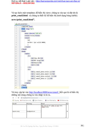 Dịch vụ viết thuê Luận văn - https://luanvanpanda.com/viet-thue-luan-van-thac-si/
SĐT/ZALO – 0932.091562
Và tạo luôn một templates để hiển thị views chúng ta vừa tạo và đặt tên là
print_email.html. và chúng ta thiết kế để hiển thị dưới dạng bảng (table).
news/print_email.html”.
Và truy cập lại vào http://localhost:8000/news/email/ Kết quả là sẽ hiển thị
những nội dung chúng ta vừa nhập và in ra..
Đồ Án Tốt Nghiệp Đại Học- Nguyễn Đại Cường- CT1901C 50 |
 