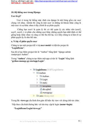 Dịch vụ viết thuê Luận văn - https://luanvanpanda.com/viet-thue-luan-van-thac-si/
SĐT/ZALO – 0932.091562
10. Hệ thống user trong Django
User là gì?
User ở trong hệ thống mặc định của django là một bảng gồm các user
chung với nhau. Admin thì cũng là một user và những tài khoản khác cũng là
một user và sự khác nhau ở đây chính là sự phân quyền.
Chẳng hạn user1 là quản lý thì có thể quản lý các nhân viên (user2,
user3, user4..) và phân cho những user khác những quyền hạn nhất định có thể
giống hoặc khác nhau và cũng có thể thu hồi lại, và ở đây chúng ta sẽ làm rõ sự
phân quyền ấy là như thế nào.
a. Ví dụ về phân quyền user
Chúng ta tạo một project để ví dụ user model và đặt tên project là
“LoginDemo”.
Sau đó sẽ tạo thêm project tên là “Authen” bằng lệnh “django-admin
startproject Authen”.
Trong “Authen” chúng ta tạo thêm một app có tên là “Login” bằng lệnh
“python manage.pystartapp Login”.
Trong file views.pycấu hình đơn giản để hiển thị view với dòng chữ xin chào.
Tiếp theo cấu hình đường link với tên truy cập là login (name=login)
“LoginDemo/Login/views.py”
Đồ Án Tốt Nghiệp Đại Học- Nguyễn Đại Cường- CT1901C 51 |
 