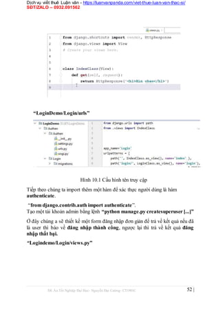 Dịch vụ viết thuê Luận văn - https://luanvanpanda.com/viet-thue-luan-van-thac-si/
SĐT/ZALO – 0932.091562
“LoginDemo/Login/urls”
Hình 10.1 Cấu hình tên truy cập
Tiếp theo chúng ta import thêm một hàm để xác thực người dùng là hàm
authenticate.
“from django.contrib.auth import authenticate”.
Tạo một tài khoản admin bằng lệnh “python manage.py createsuperuser [...]”
Ở đây chúng a sẽ thiết kế một form đăng nhập đơn giản để trả về kết quả nếu đã
là user thì báo về đăng nhập thành công, ngược lại thì trả về kết quả đăng
nhập thất bại.
“Logindemo/Login/views.py”
Đồ Án Tốt Nghiệp Đại Học- Nguyễn Đại Cường- CT1901C 52 |
 