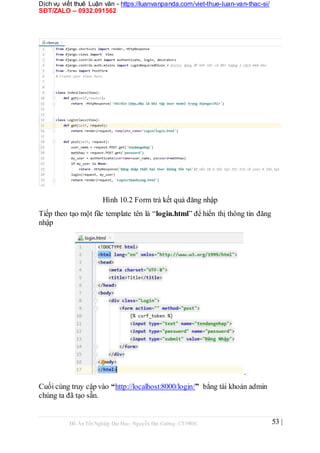 Dịch vụ viết thuê Luận văn - https://luanvanpanda.com/viet-thue-luan-van-thac-si/
SĐT/ZALO – 0932.091562
Hình 10.2 Form trả kết quả đăng nhập
Tiếp theo tạo một file template tên là “login.html” để hiển thị thông tin đăng
nhập
.
Cuối cùng truy cập vào “http://localhost:8000/login/” bẳng tài khoản admin
chúng ta đã tạo sẵn.
Đồ Án Tốt Nghiệp Đại Học- Nguyễn Đại Cường- CT1901C 53 |
 