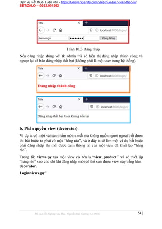 Dịch vụ viết thuê Luận văn - https://luanvanpanda.com/viet-thue-luan-van-thac-si/
SĐT/ZALO – 0932.091562
Hình 10.3 Đăng nhập
Nếu đăng nhập đúng với tk admin thì sẽ hiển thị đăng nhập thành công và
ngược lại sẽ báo đăng nhập thất bại (không phải là một user trong hệ thống).
b. Phân quyền view (decorator)
Ví dụ ta có một vài sản phẩm mới ra mắt mà không muốn người ngoài biết được
thì bắt buộc ta phải có một “hàng rào”, và ở đây ta sẽ làm một ví dụ bắt buộc
phải đăng nhập thì mới được xem thông tin của một view đã thiết lập “hàng
rào”.
Trong file views.py tạo một view có tên là “view_product” và sẽ thiết lập
“hàng rào” sao cho chỉ khi đăng nhập mới có thể xem được view này bằng hàm
decorator.
Login/views.py”
Đồ Án Tốt Nghiệp Đại Học- Nguyễn Đại Cường- CT1901C 54 |
 