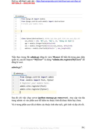 Dịch vụ viết thuê Luận văn - https://luanvanpanda.com/viet-thue-luan-van-thac-si/
SĐT/ZALO – 0932.091562
Tiếp theo trong file admin.py đăng kí view Myuser để hiển thị trong giao diện
quản trị ,sau đó Import “MyUser” và dùng “admin.site.register(MyUser)” để
đăng kí user.
admin.py”.
Sau đó chỉ việc chạy server (python manage.py runserver) , truy cập vào địa
trang admin và vào phần user để kiểm tra thuộc tính đã được thêm hay chưa.
Và ở trong phần user đã có thêm các thuộc tính như tuổi, giới tính và địa chỉ rồi.
Đồ Án Tốt Nghiệp Đại Học- Nguyễn Đại Cường- CT1901C 58 |
 