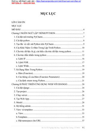 Dịch vụ viết thuê Luận văn - https://luanvanpanda.com/viet-thue-luan-van-thac-si/
SĐT/ZALO – 0932.091562
MỤC LỤC
LỜI CẢM ƠN
MỤC LỤC
MỞ ĐẦU ......................................................................................................4
Chương I NGÔN NGỮ LẬP TRÌNH PYTHON..............................................7
1. Cài đặt môi trường PyCharm...................................................................7
2. Cài đặt python........................................................................................8
3. Tạo file và viết mã Python trên PyCharm ................................................9
4. Các Khái Niệm Cơ Bản Trong Lập Trình Python...................................10
5. Cấu trúc dữ liệu là gì, các kiểu cấu trúc dữ liệu trong python..................11
6. Cấu trúc điều khiển trong python ..........................................................12
a. Lệnh IF ............................................................................................16
b. Lệnh FOR........................................................................................17
c. Lệnh While.......................................................................................18
7. Sử Dụng Hàm Trong Python.................................................................19
a. Hàm (Function).................................................................................19
b. Các thông số của Hàm (Function Parameters) ....................................20
c. Câu lệnh return trong Python.............................................................21
Chương II PHÁT TRIỂN ỨNG DỤNG WEB VỚI DJANGO........................20
1. Cài đặt django ......................................................................................24
2. Tạo project...........................................................................................26
3. Chạy server..........................................................................................26
4. Tạo Web App.......................................................................................27
5. Model..................................................................................................28
6. Hệ thống admin....................................................................................31
7. View và templates ................................................................................33
a. View.................................................................................................33
b.Templates..........................................................................................35
c. Đặt namespace cho URL...................................................................37
Đồ Án Tốt Nghiệp Đại Học- Nguyễn Đại Cường- CT1901C 6 |
 