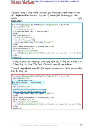 Dịch vụ viết thuê Luận văn - https://luanvanpanda.com/viet-thue-luan-van-thac-si/
SĐT/ZALO – 0932.091562
Ngoài ra chúng ta cũng có thể chỉnh sửa giao diện login admin bằng cách vào
file “login.html” để thay đổi cũng như việt hóa một số thứ trong giao diện
admin login.
login.html”.
Thường thì giao diện của django sẽ sử dụng ngôn ngữ là tiếng anh. Chúng ta sẽ
việt hóa bằng cách thay đổi một số nội dung ở trong file login.html.
Trong file login.html , thay đổi nội dung của thẻ user name và thẻ pass word để
hiện thị tiếng việt.
Đồ Án Tốt Nghiệp Đại Học- Nguyễn Đại Cường- CT1901C 62 |
 