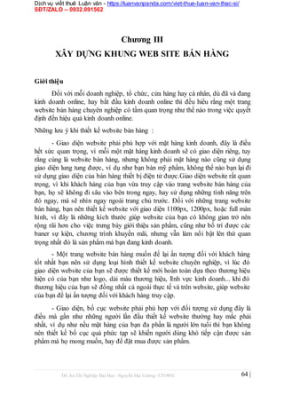 Dịch vụ viết thuê Luận văn - https://luanvanpanda.com/viet-thue-luan-van-thac-si/
SĐT/ZALO – 0932.091562
Chương III
XÂY DỰNG KHUNG WEB SITE BÁN HÀNG
Giới thiệu
Đối với mỗi doanh nghiệp, tổ chức, cửa hàng hay cá nhân, dù đã và đang
kinh doanh online, hay bắt đầu kinh doanh online thì đều hiểu rằng một trang
website bán hàng chuyên nghiệp có tầm quan trọng như thế nào trong việc quyết
định đến hiệu quả kinh doanh online.
Những lưu ý khi thiết kế website bán hàng :
- Giao diện website phải phù hợp với mặt hàng kinh doanh, đây là điều
hết sức quan trọng, vì mỗi một mặt hàng kinh doanh sẽ có giao diện riêng, tuy
rằng cùng là website bán hàng, nhưng không phải mặt hàng nào cũng sử dụng
giao diện lung tung được, ví dụ như bạn bán mỹ phẩm, không thể nào bạn lại đi
sử dụng giao diện của bán hàng thiết bị điện tử được.Giao diện website rất quan
trọng, vì khi khách hàng của bạn vừa truy cập vào trang website bán hàng của
bạn, họ sẽ không đi sâu vào bên trong ngay, hay sử dụng những tính năng trên
đó ngay, mà sẽ nhìn ngay ngoài trang chủ trước. Đối với những trang website
bán hàng, bạn nên thiết kế website với giao diện 1100px, 1200px, hoặc full màn
hình, vì đây là những kích thước giúp website của bạn có không gian trở nên
rộng rãi hơn cho việc trưng bày giới thiệu sản phẩm, cũng như bố trí được các
baner sự kiện, chương trình khuyến mãi, nhưng vẫn làm nổi bật lên thứ quan
trọng nhất đó là sản phẩm mà bạn đang kinh doanh.
- Một trang website bán hàng muốn để lại ấn tượng đối với khách hàng
tốt nhất bạn nên sử dụng loại hình thiết kế website chuyên nghiệp, vì lúc đó
giao diện website của bạn sẽ được thiết kế mới hoàn toàn dựa theo thương hiệu
hiện có của bạn như logo, dải màu thương hiệu, lĩnh vực kinh doanh... khi đó
thương hiệu của bạn sẽ đồng nhất cả ngoài thực tế và trên website, giúp website
của bạn để lại ấn tượng đối với khách hàng truy cập.
- Giao diện, bố cục website phải phù hợp với đối tượng sử dụng đây là
điều mà gần như những người lần đầu thiết kế website thường hay mắc phải
nhất, ví dụ như nếu mặt hàng của bạn đa phần là người lớn tuổi thì bạn không
nên thiết kế bố cục quá phức tạp sẽ khiến người dùng khó tiếp cận được sản
phẩm mà họ mong muốn, hay để đặt mua được sản phẩm.
Đồ Án Tốt Nghiệp Đại Học- Nguyễn Đại Cường- CT1901C 64 |
 