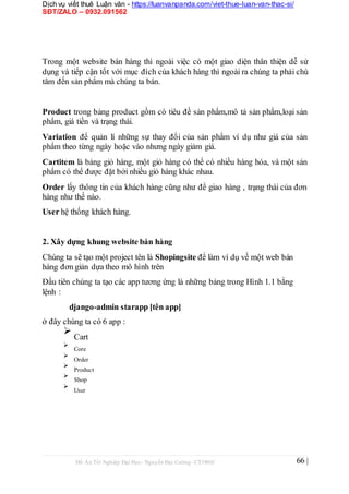 Dịch vụ viết thuê Luận văn - https://luanvanpanda.com/viet-thue-luan-van-thac-si/
SĐT/ZALO – 0932.091562
Trong một website bán hàng thì ngoài việc có một giao diện thân thiện dễ sử
dụng và tiếp cận tốt với mục đích của khách hàng thì ngoài ra chúng ta phải chú
tâm đến sản phẩm mà chúng ta bán.
Product trong bảng product gồm có tiêu đề sản phẩm,mô tả sản phẩm,loại sản
phẩm, giá tiền và trạng thái.
Variation để quản lí những sự thay đổi của sản phẩm ví dụ như giá của sản
phẩm theo từng ngày hoặc vào nhưng ngày giảm giá.
Cartitem là bảng giỏ hàng, một giỏ hàng có thể có nhiều hàng hóa, và một sản
phẩm có thể được đặt bởi nhiều giỏ hàng khác nhau.
Order lấy thông tin của khách hàng cũng như để giao hàng , trạng thái của đơn
hàng như thế nào.
User hệ thống khách hàng.
2. Xây dựng khung website bán hàng
Chúng ta sẽ tạo một project tên là Shopingsite để làm ví dụ về một web bán
hàng đơn giản dựa theo mô hình trên
Đầu tiên chúng ta tạo các app tương ứng là những bảng trong Hình 1.1 bằng
lệnh :
django-admin starapp [tên app]
ở đây chúng ta có 6 app :

Cart



Core



Order



Product



Shop



User

Đồ Án Tốt Nghiệp Đại Học- Nguyễn Đại Cường- CT1901C 66 |
 
