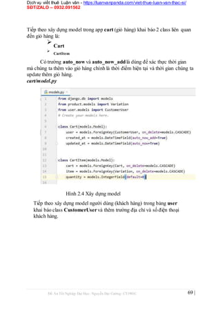 Dịch vụ viết thuê Luận văn - https://luanvanpanda.com/viet-thue-luan-van-thac-si/
SĐT/ZALO – 0932.091562
Tiếp theo xây dựng model trong app cart (giỏ hàng) khai báo 2 class liên quan
đến giỏ hàng là:

Cart



CartItem

Có trường auto_now và auto_now_addlà dùng để xác thực thời gian
mà chúng ta thêm vào giỏ hàng chính là thời điểm hiện tại và thời gian chúng ta
update thêm giỏ hàng.
cart/model.py
Hình 2.4 Xây dựng model
Tiếp theo xây dựng model người dùng (khách hàng) trong bảng user
khai báo class CustomerUservà thêm trường địa chỉ và số điện thoại
khách hàng.
Đồ Án Tốt Nghiệp Đại Học- Nguyễn Đại Cường- CT1901C 69 |
 